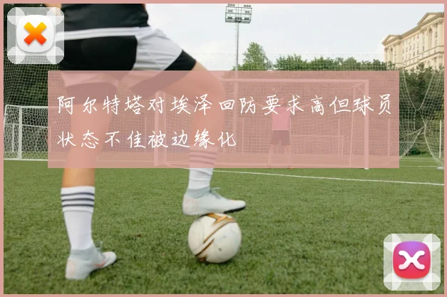 阿尔特塔对埃泽回防要求高但球员状态不佳被边缘化