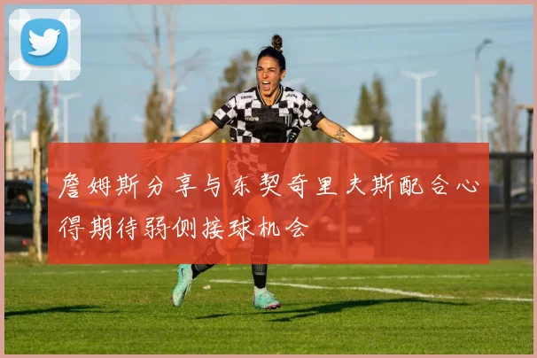 詹姆斯分享与东契奇里夫斯配合心得期待弱侧接球机会