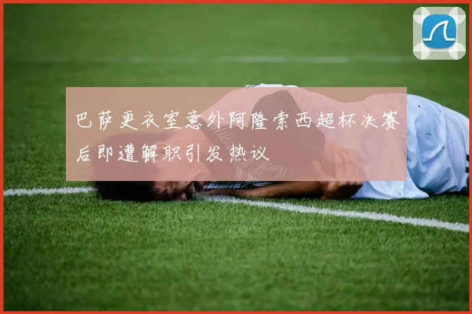 巴萨更衣室意外阿隆索西超杯决赛后即遭解职引发热议