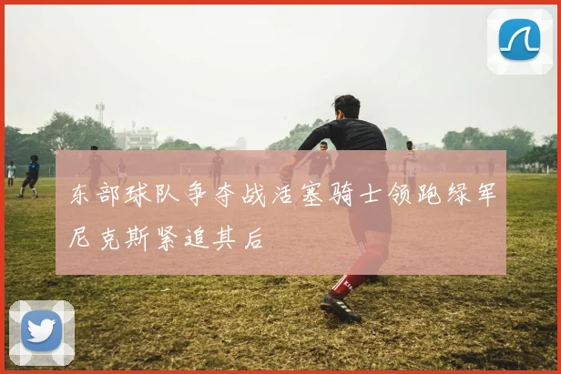 东部球队争夺战活塞骑士领跑绿军尼克斯紧追其后