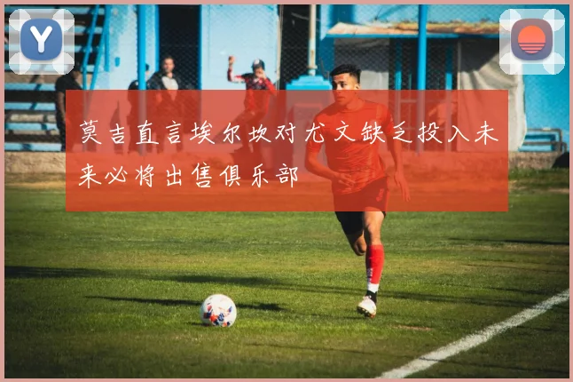 莫吉直言埃尔坎对尤文缺乏投入未来必将出售俱乐部