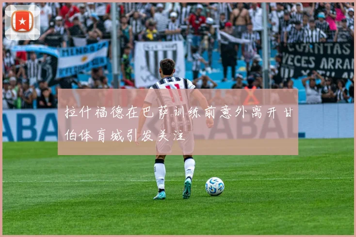 拉什福德在巴萨训练前意外离开甘伯体育城引发关注