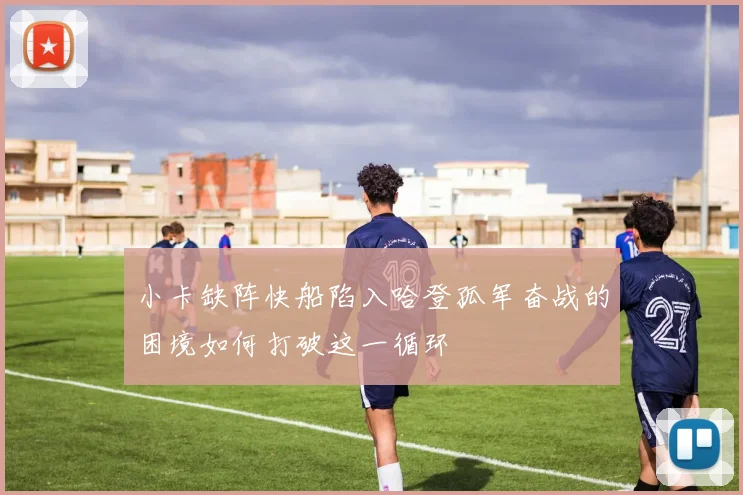 小卡缺阵快船陷入哈登孤军奋战的困境如何打破这一循环