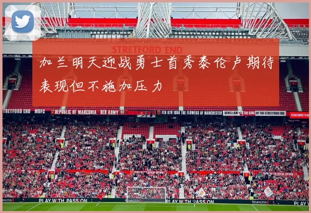 加兰明天迎战勇士首秀泰伦卢期待表现但不施加压力