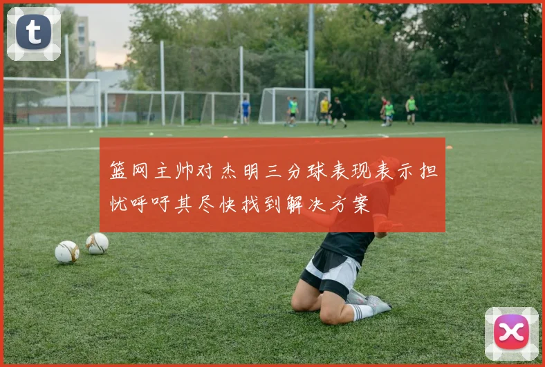 篮网主帅对杰明三分球表现表示担忧呼吁其尽快找到解决方案